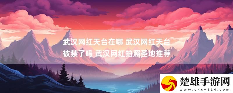 武漢網(wǎng)紅天臺(tái)在哪 武漢網(wǎng)紅天臺(tái)被禁了嗎 武漢網(wǎng)紅拍照圣地推薦最新變化下載